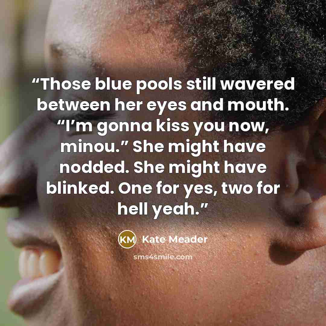 “Those blue pools still wavered between her eyes and mouth. “I’m gonna kiss you now, minou.” She might have nodded. She might have blinked. One for yes, two for hell yeah.” quote by Kate Meader