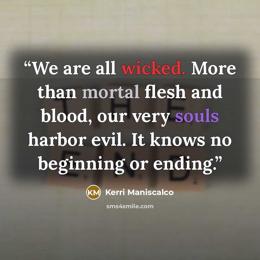 “We are all wicked. More than mortal flesh and blood, our very souls harbor evil. It knows no beginning or ending.” quote by Kerri Maniscalco
