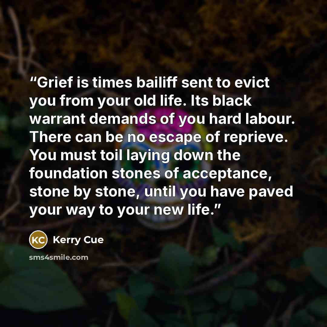 “Grief is times bailiff sent to evict you from your old life. Its black warrant demands of you hard labour. There can be no escape of reprieve. You must toil laying down the foundation stones of acceptance, stone by stone, until you have paved your way to your new life.” quote by Kerry Cue