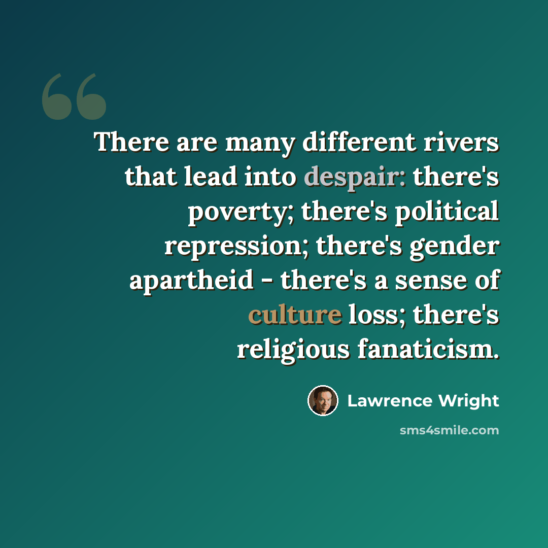 “There are many different rivers that lead into despair: there's poverty; there's political repression; there's gender apartheid - there's a sense of culture loss; there's religious fanaticism.” quote by Lawrence Wright