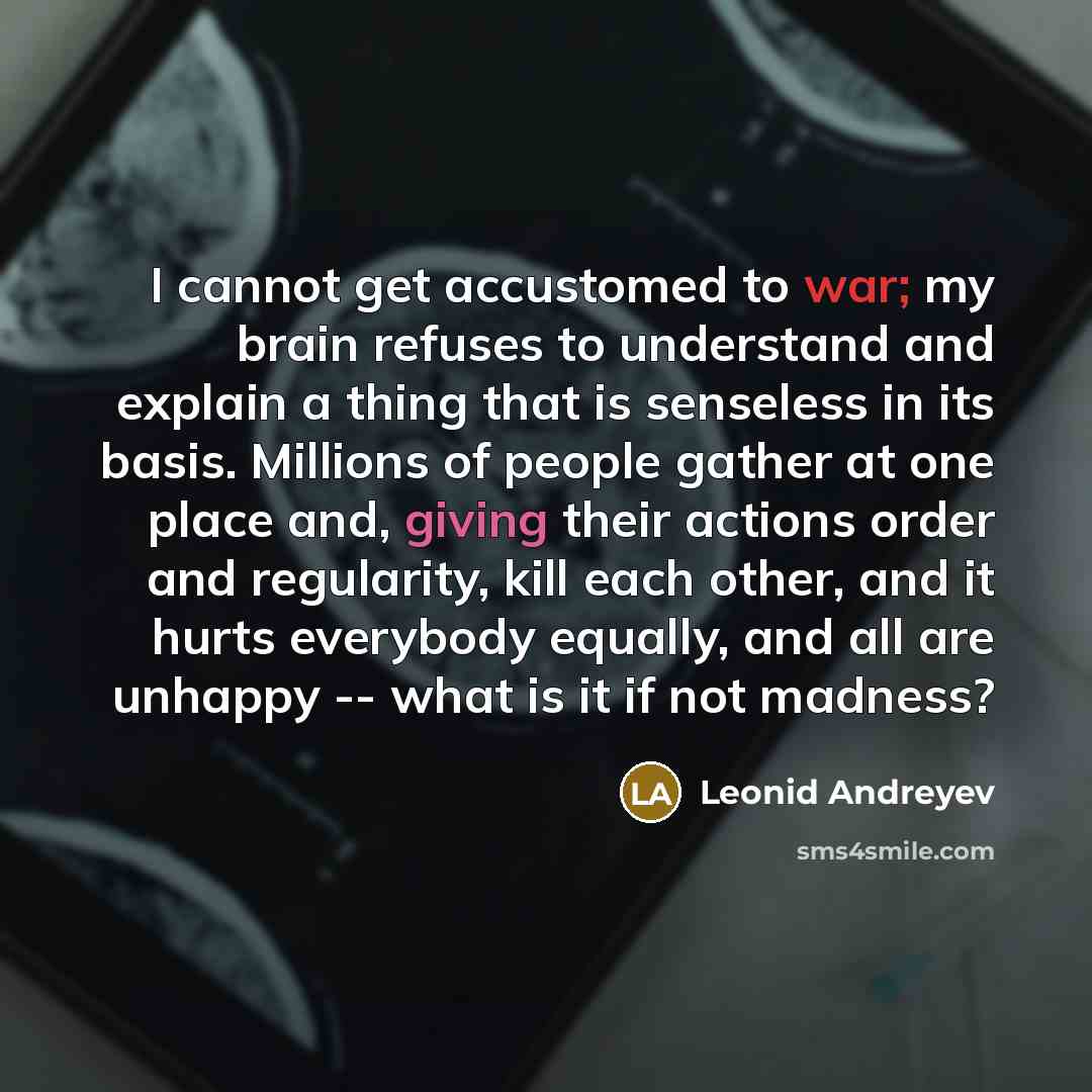 “I cannot get accustomed to war; my brain refuses to understand and explain a thing that is senseless in its basis. Millions of people gather at one place and, giving their actions order and regularity, kill each other, and it hurts everybody equally, and all are unhappy -- what is it if not madness?” quote by Leonid Andreyev