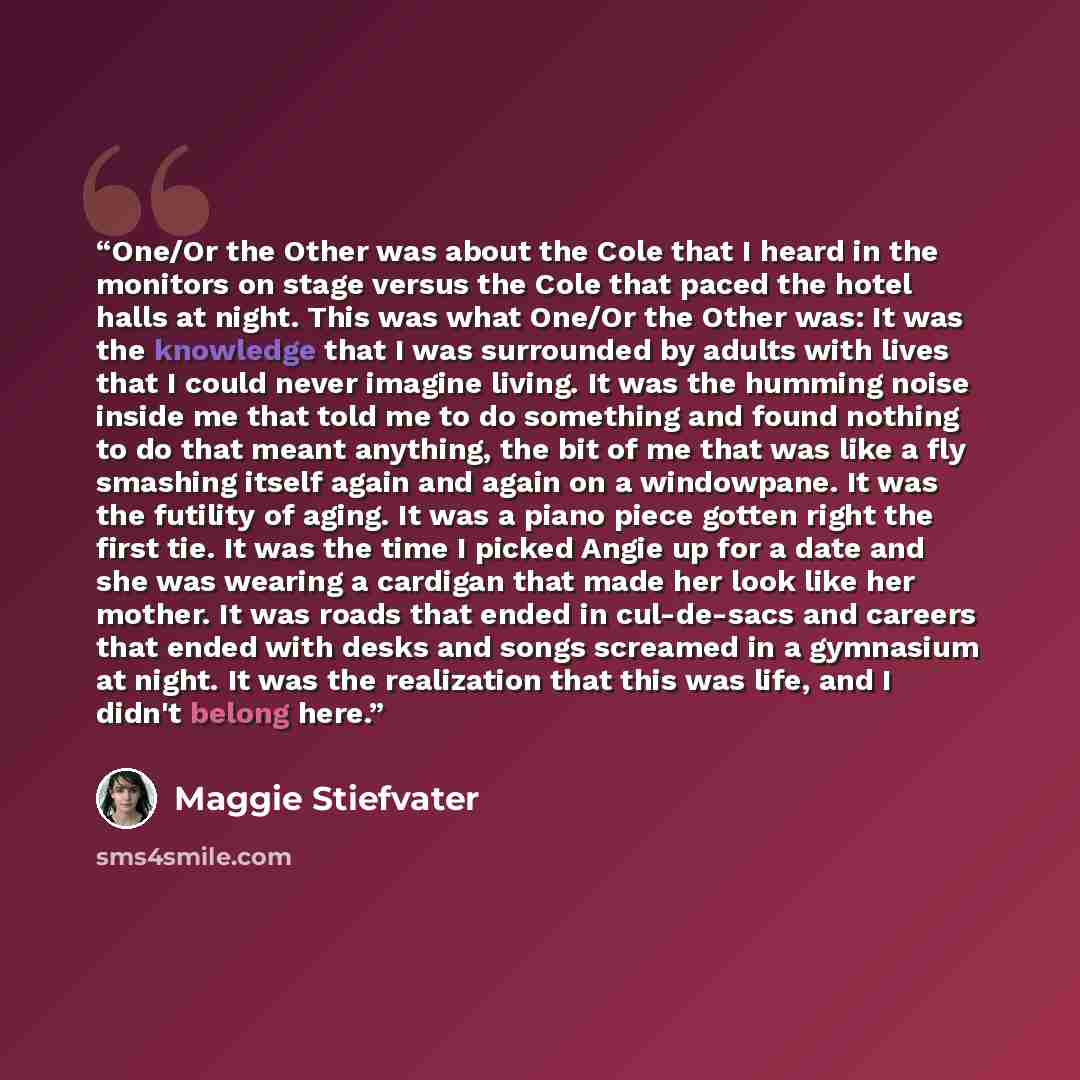 “One/Or the Other was about the Cole that I heard in the monitors on stage versus the Cole that paced the hotel halls at night. This was what One/Or the Other was: It was the knowledge that I was surrounded by adults with lives that I could never imagine living. It was the humming noise inside me…” quote by Maggie Stiefvater