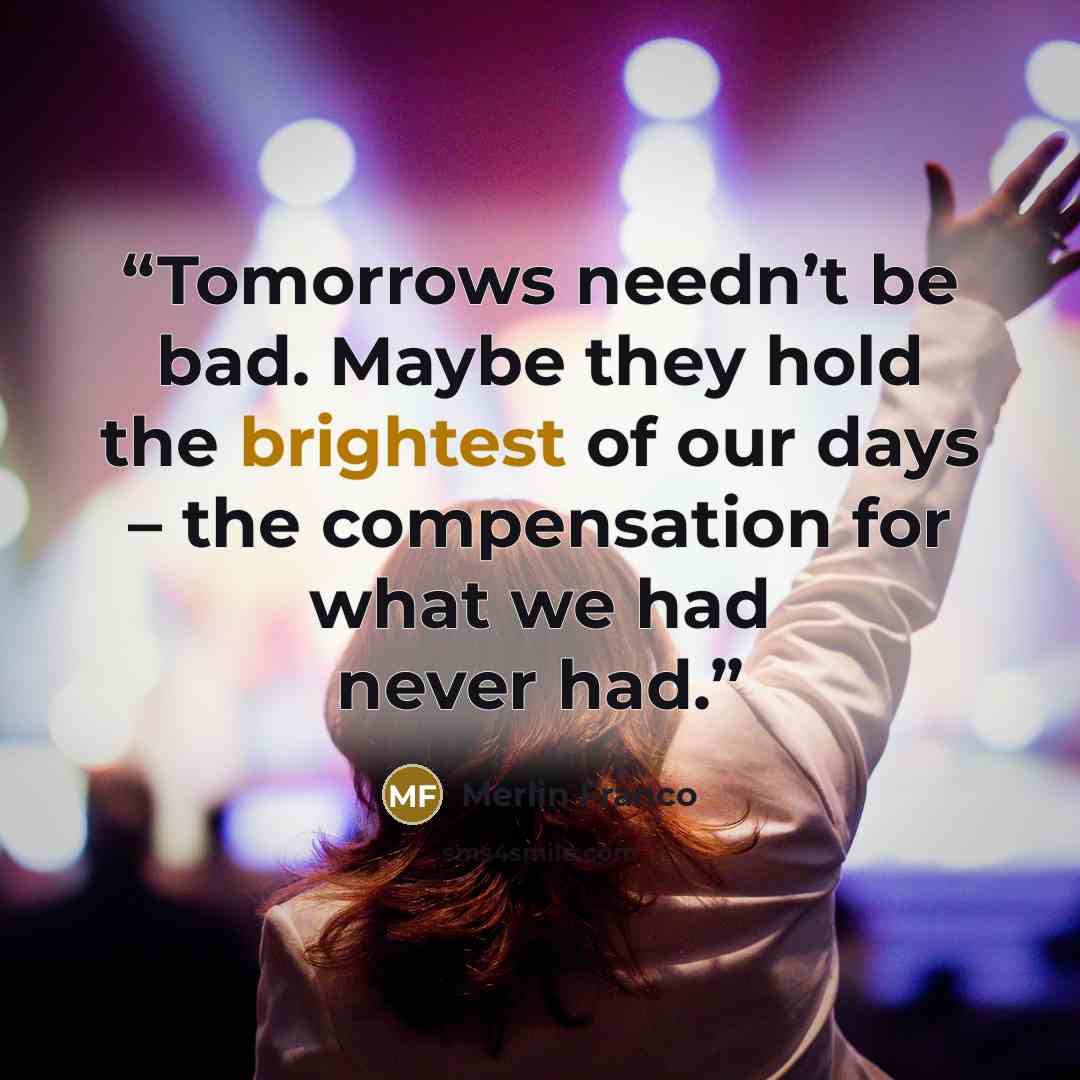“Tomorrows needn’t be bad. Maybe they hold the brightest of our days – the compensation for what we had never had.” quote by Merlin Franco