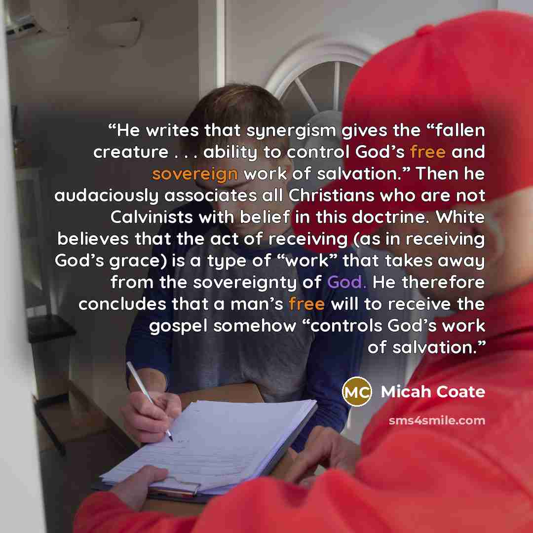 “He writes that synergism gives the “fallen creature . . . ability to control God’s free and sovereign work of salvation.” Then he audaciously associates all Christians who are not Calvinists with belief in this doctrine. White believes that the act of receiving (as in receiving God’s grace) is a…” quote by Micah Coate