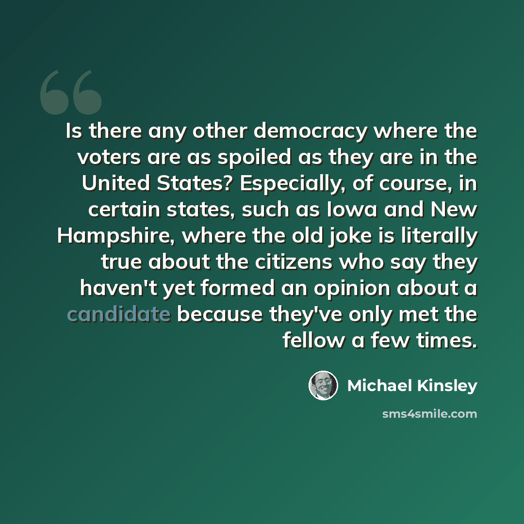 “Is there any other democracy where the voters are as spoiled as they are in the United States? Especially, of course, in certain states, such as Iowa and New Hampshire, where the old joke is literally true about the citizens who say they haven't yet formed an opinion about a candidate because…” quote by Michael Kinsley