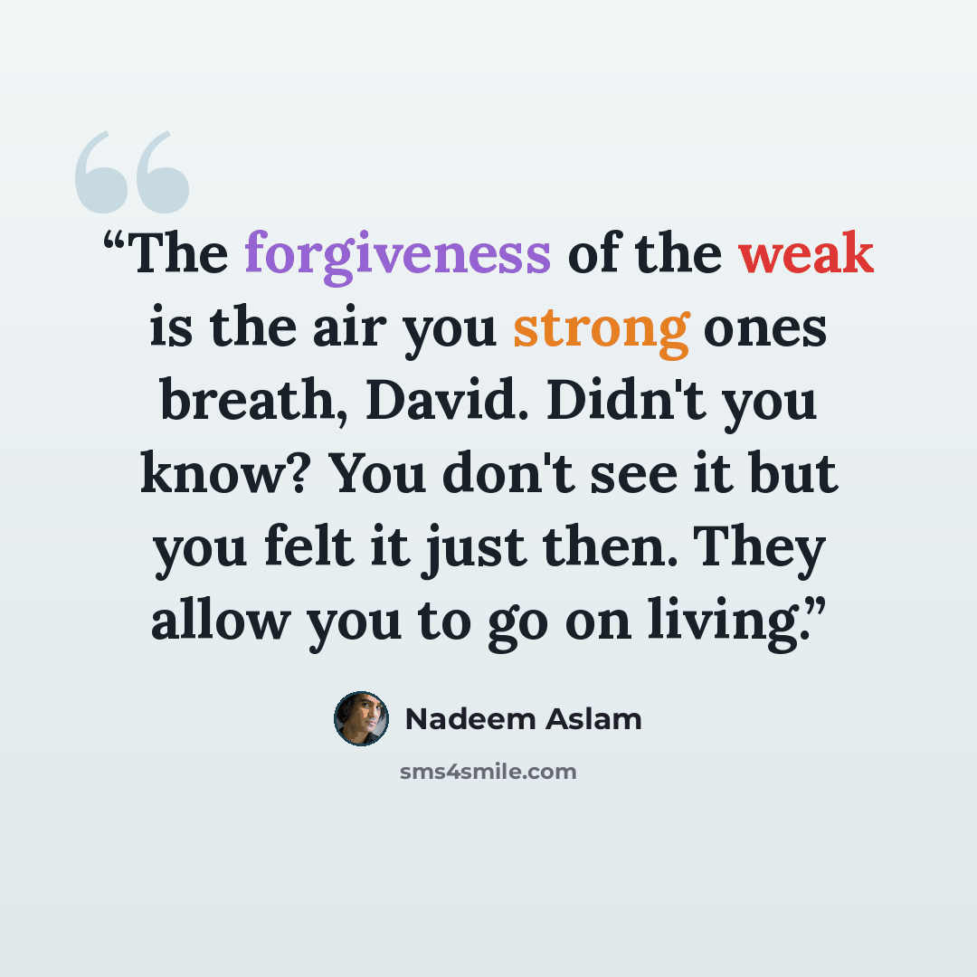 “The forgiveness of the weak is the air you strong ones breath, David. Didn't you know? You don't see it but you felt it just then. They allow you to go on living.” quote by Nadeem Aslam