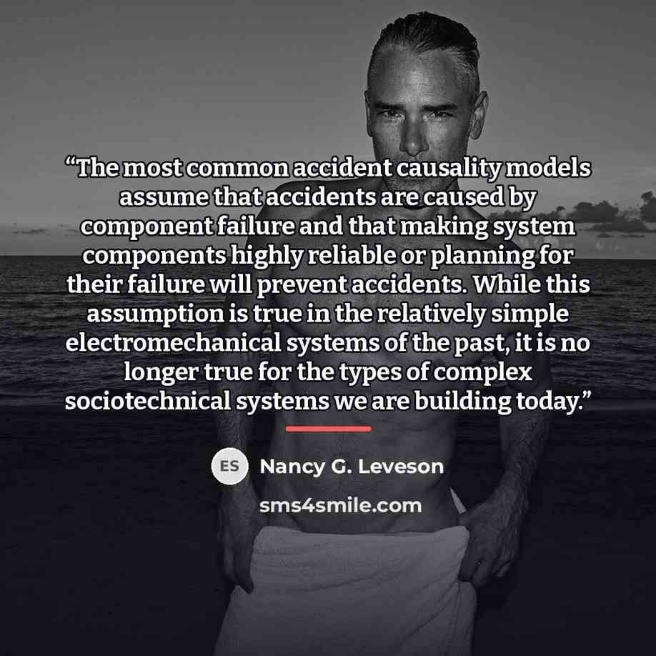 “The most common accident causality models assume that accidents are caused by component failure and that making system components highly reliable or planning for their failure will prevent accidents. While this assumption is true in the relatively simple electromechanical systems of the past, it…” quote by Nancy G. Leveson
