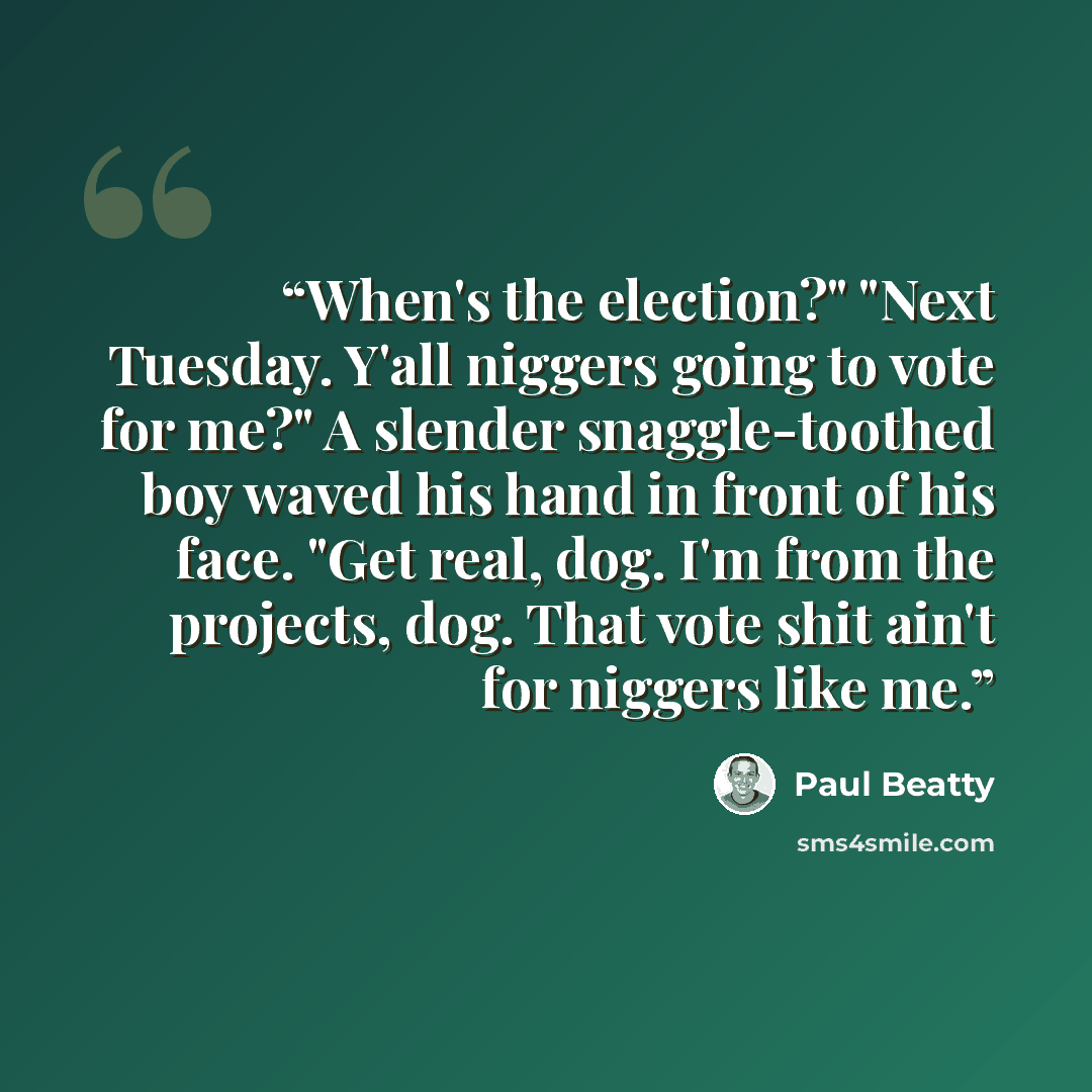 “When's the election?" "Next Tuesday. Y'all niggers going to vote for me?" A slender snaggle-toothed boy waved his hand in front of his face. "Get real, dog. I'm from the projects, dog. That vote shit ain't for niggers like me.” quote by Paul Beatty