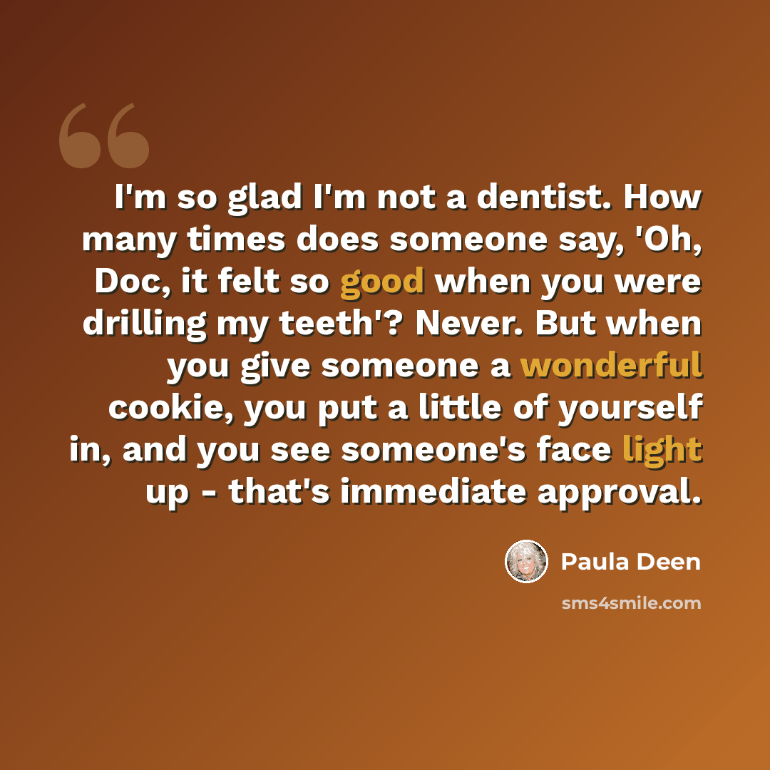 “I'm so glad I'm not a dentist. How many times does someone say, 'Oh, Doc, it felt so good when you were drilling my teeth'? Never. But when you give someone a wonderful cookie, you put a little of yourself in, and you see someone's face light up - that's immediate approval.” quote by Paula Deen