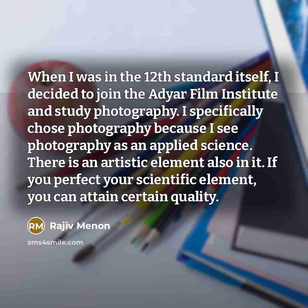 “When I was in the 12th standard itself, I decided to join the Adyar Film Institute and study photography. I specifically chose photography because I see photography as an applied science. There is an artistic element also in it. If you perfect your scientific element, you can attain certain quality.” quote by Rajiv Menon