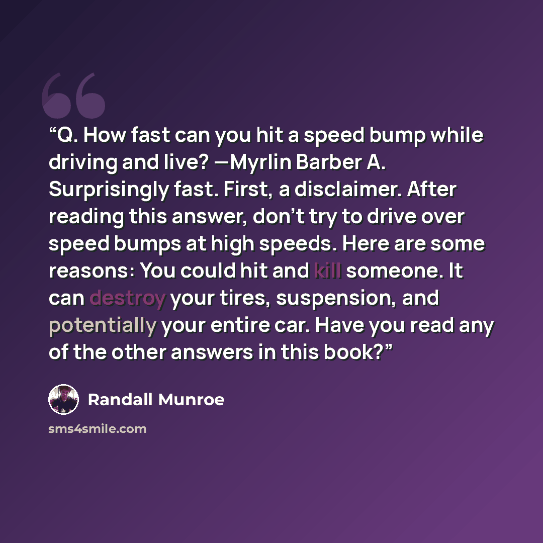 “Q. How fast can you hit a speed bump while driving and live? —Myrlin Barber A. Surprisingly fast. First, a disclaimer. After reading this answer, don’t try to drive over speed bumps at high speeds. Here are some reasons: You could hit and kill someone. It can destroy your tires, suspension, and…” quote by Randall Munroe