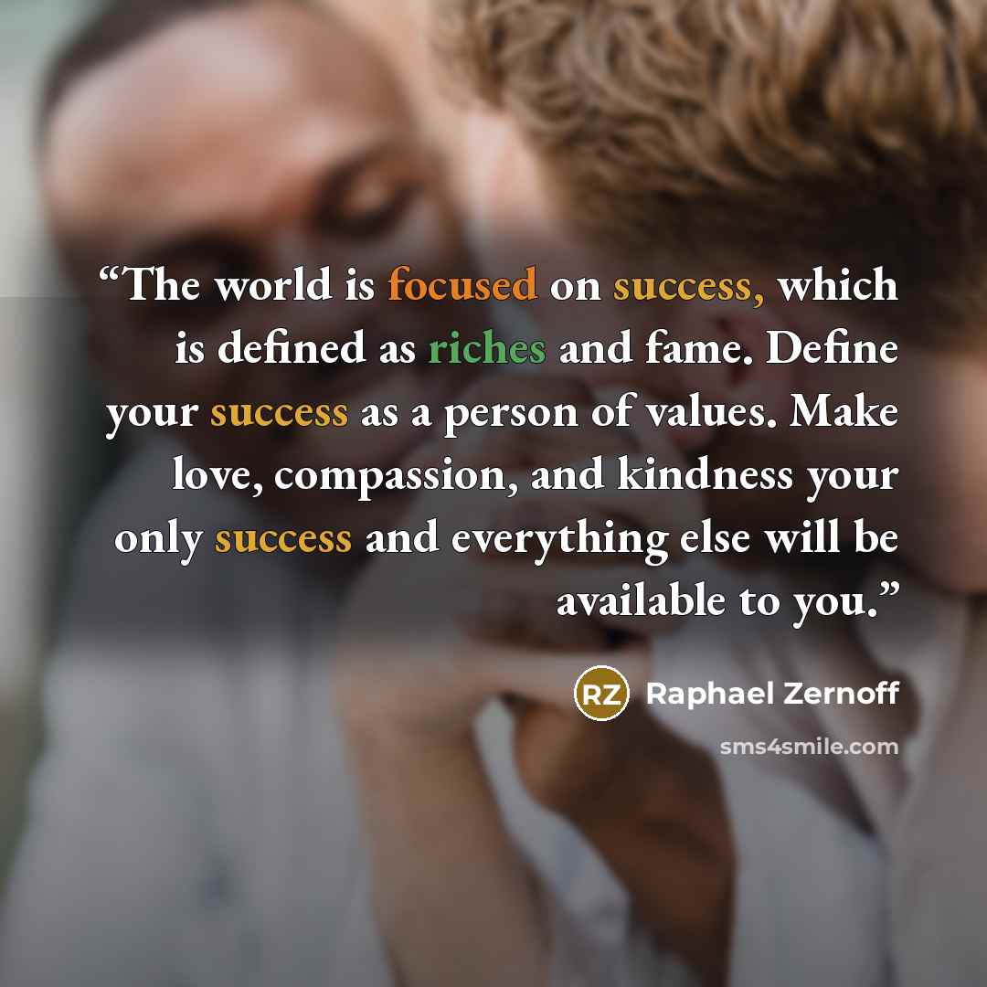 “The world is focused on success, which is defined as riches and fame. Define your success as a person of values. Make love, compassion, and kindness your only success and everything else will be available to you.” quote by Raphael Zernoff