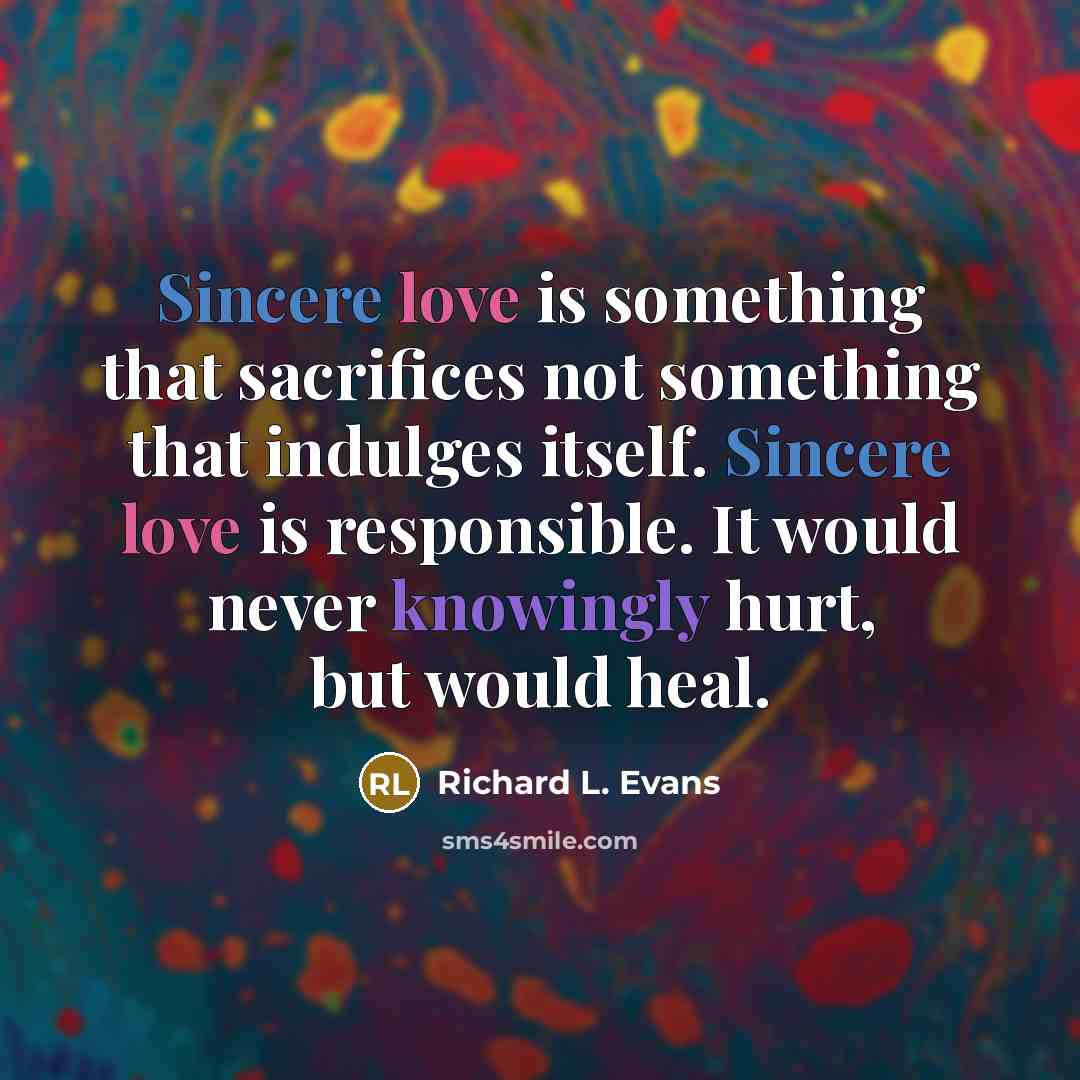 “Sincere love is something that sacrifices not something that indulges itself. Sincere love is responsible. It would never knowingly hurt, but would heal.” quote by Richard L. Evans