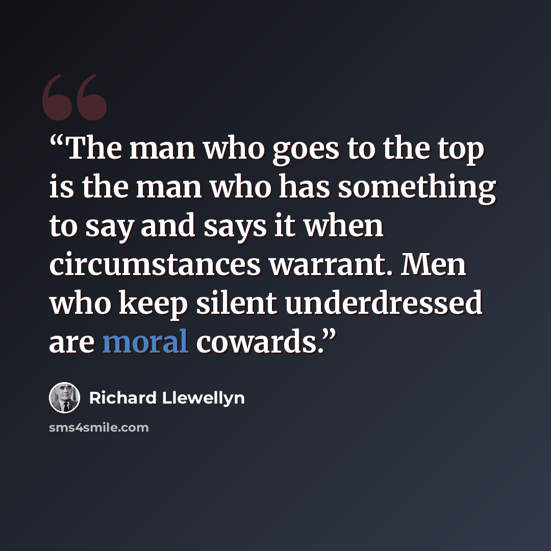 “The man who goes to the top is the man who has something to say and says it when circumstances warrant. Men who keep silent underdressed are moral cowards.” quote by Richard Llewellyn