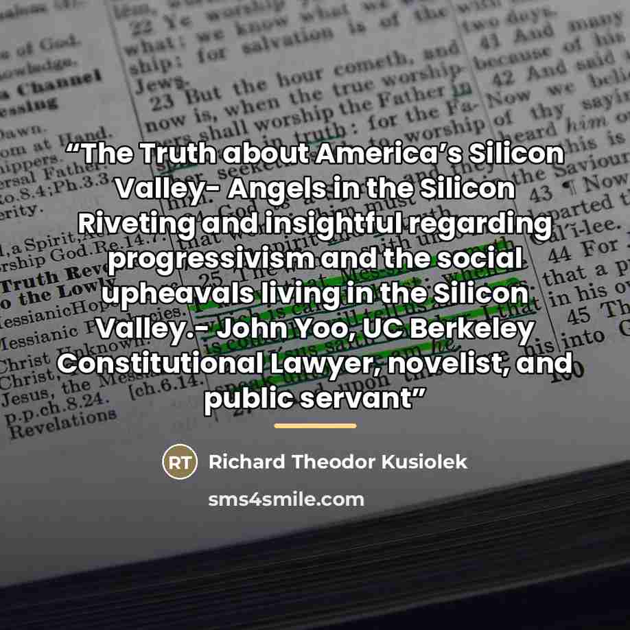 “The Truth about America’s Silicon Valley- Angels in the Silicon Riveting and insightful regarding progressivism and the social upheavals living in the Silicon Valley.- John Yoo, UC Berkeley Constitutional Lawyer, novelist, and public servant” quote by Richard Theodor Kusiolek
