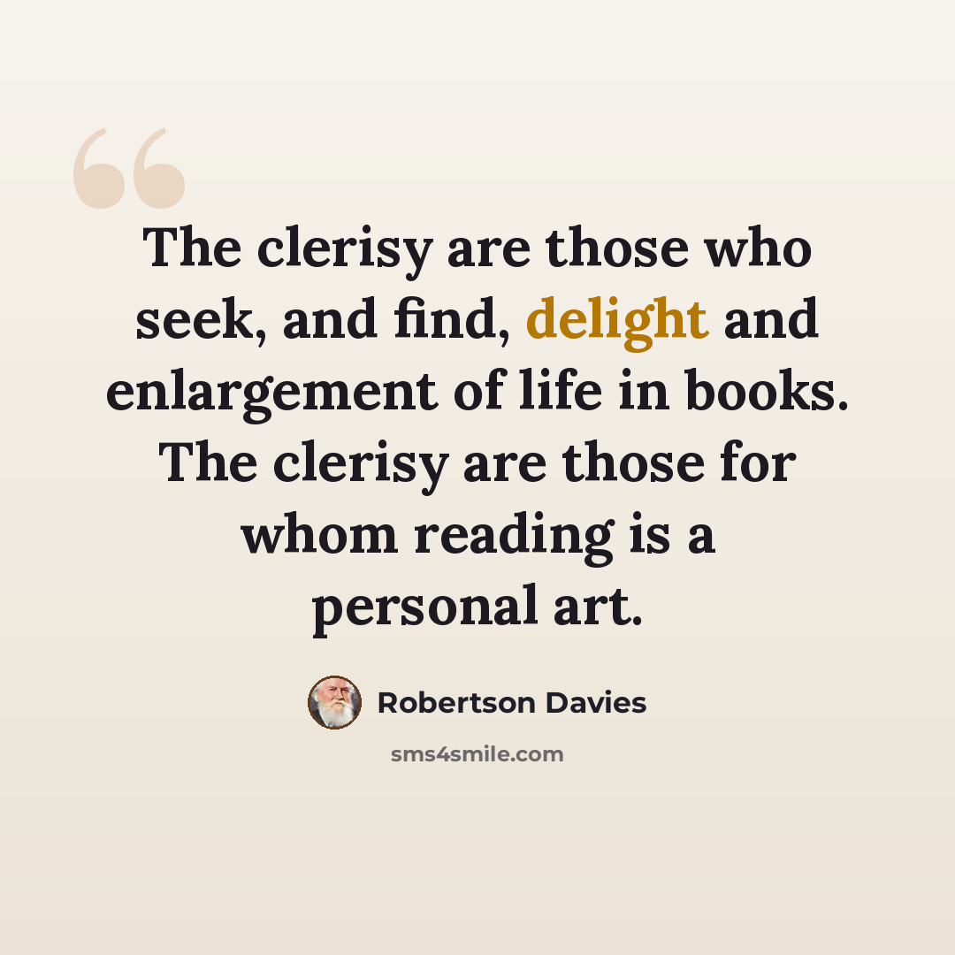 “The clerisy are those who seek, and find, delight and enlargement of life in books. The clerisy are those for whom reading is a personal art.” quote by Robertson Davies