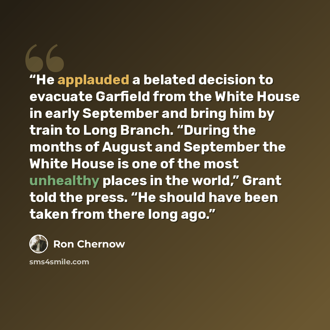 “He applauded a belated decision to evacuate Garfield from the White House in early September and bring him by train to Long Branch. “During the months of August and September the White House is one of the most unhealthy places in the world,” Grant told the press. “He should have been taken from…” quote by Ron Chernow