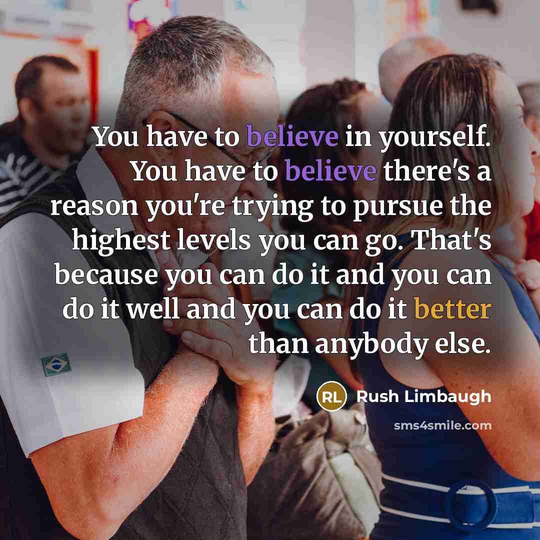 “You have to believe in yourself. You have to believe there's a reason you're trying to pursue the highest levels you can go. That's because you can do it and you can do it well and you can do it better than anybody else.” quote by Rush Limbaugh