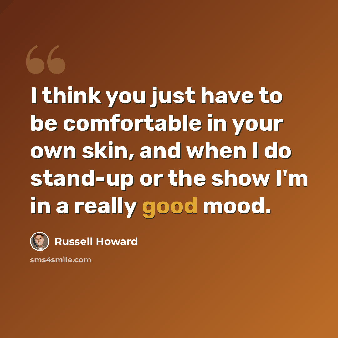 “I think you just have to be comfortable in your own skin, and when I do stand-up or the show I'm in a really good mood.” quote by Russell Howard