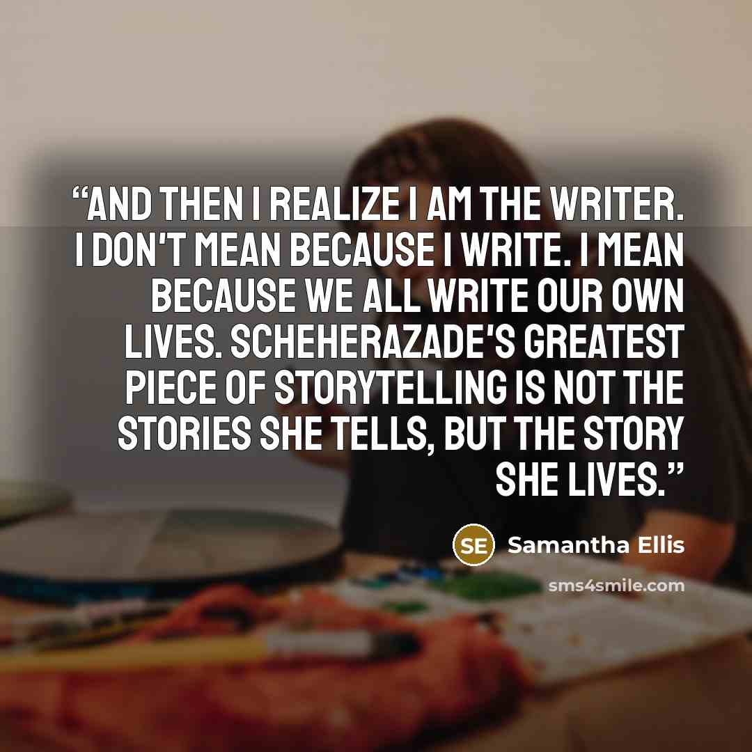 “And then I realize I am the writer. I don't mean because I write. I mean because we all write our own lives. Scheherazade's greatest piece of storytelling is not the stories she tells, but the story she lives.” quote by Samantha Ellis
