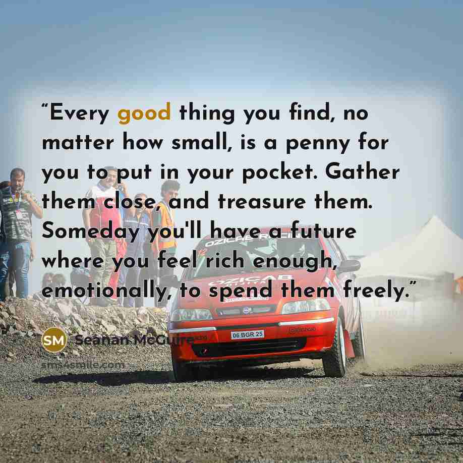 “Every good thing you find, no matter how small, is a penny for you to put in your pocket. Gather them close, and treasure them. Someday you'll have a future where you feel rich enough, emotionally, to spend them freely.” quote by Seanan McGuire