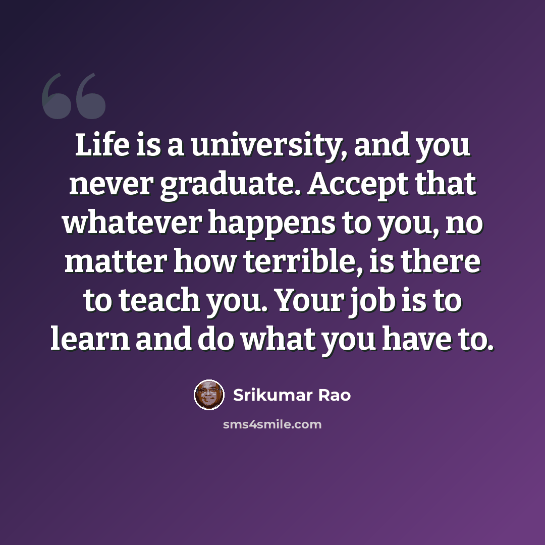 “Life is a university, and you never graduate. Accept that whatever happens to you, no matter how terrible, is there to teach you. Your job is to learn and do what you have to.” quote by Srikumar Rao