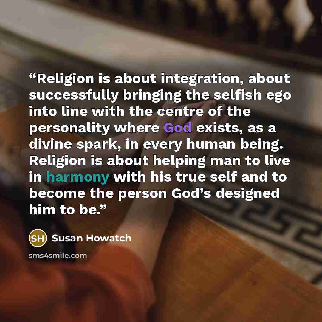 “Religion is about integration, about successfully bringing the selfish ego into line with the centre of the personality where God exists, as a divine spark, in every human being. Religion is about helping man to live in harmony with his true self and to become the person God’s designed him to be.” quote by Susan Howatch
