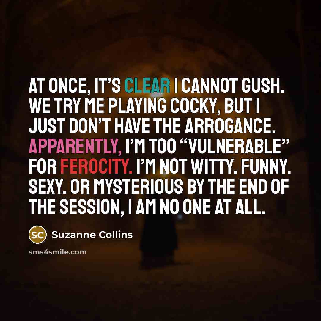 “At once, it’s clear I cannot gush. We try me playing cocky, but I just don’t have the arrogance. Apparently, I’m too “vulnerable” for ferocity. I’m not witty. Funny. Sexy. Or mysterious By the end of the session, I am no one at all.” quote by Suzanne Collins