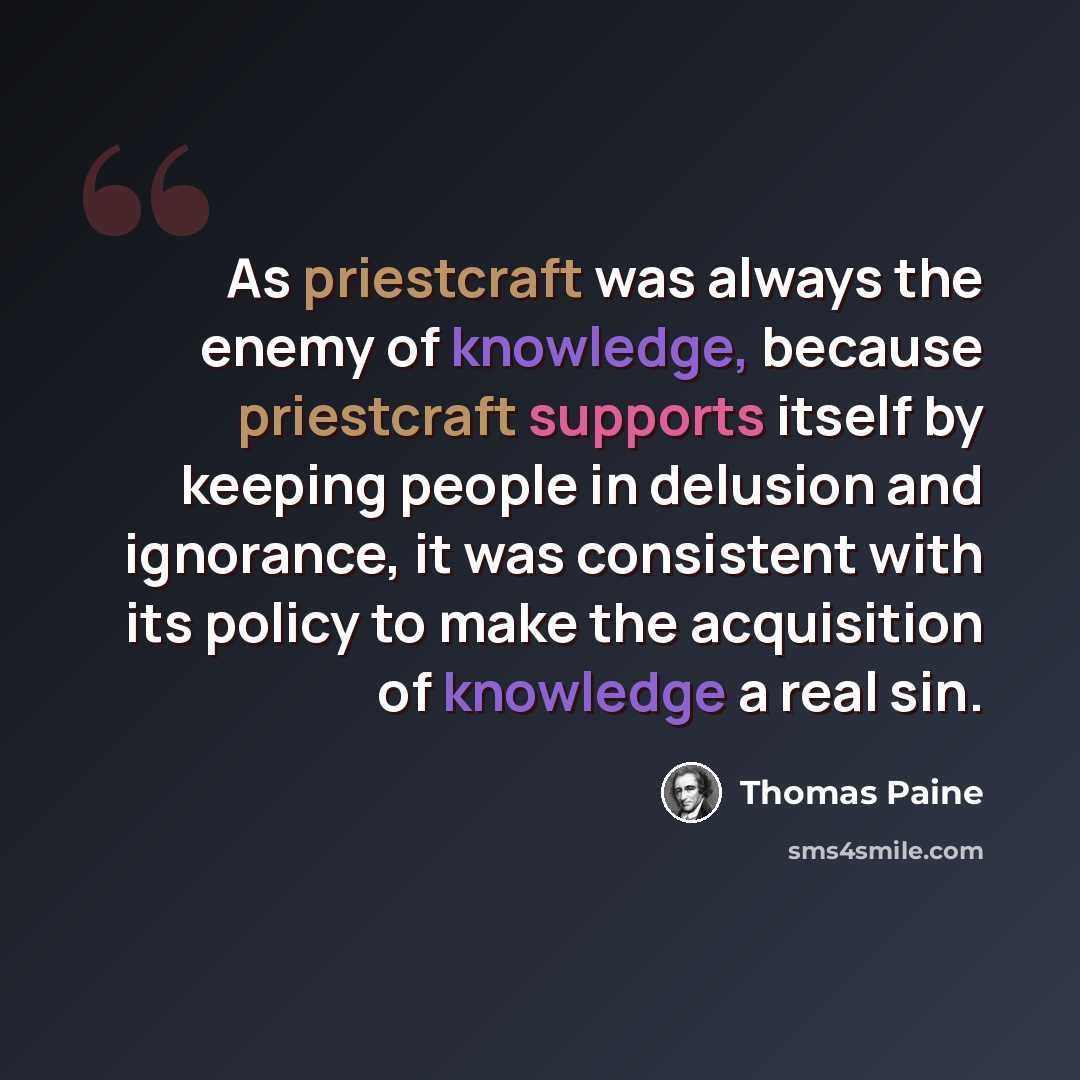 “As priestcraft was always the enemy of knowledge, because priestcraft supports itself by keeping people in delusion and ignorance, it was consistent with its policy to make the acquisition of knowledge a real sin.” quote by Thomas Paine