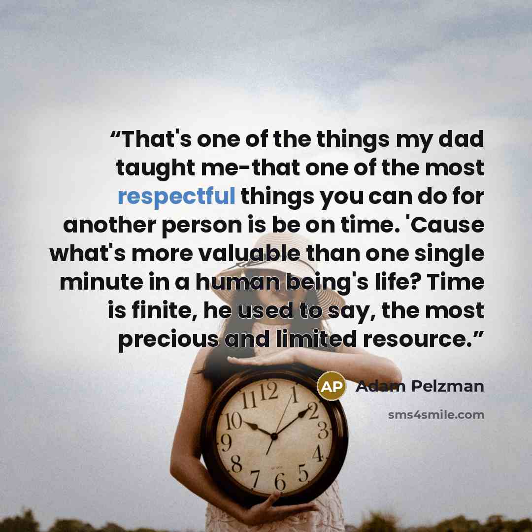 “That's one of the things my dad taught me-that one of the most respectful things you can do for another person is be on time. 'Cause what's more valuable than one single minute in a human being's life? Time is finite, he used to say, the most precious and limited resource.” quote by Adam Pelzman