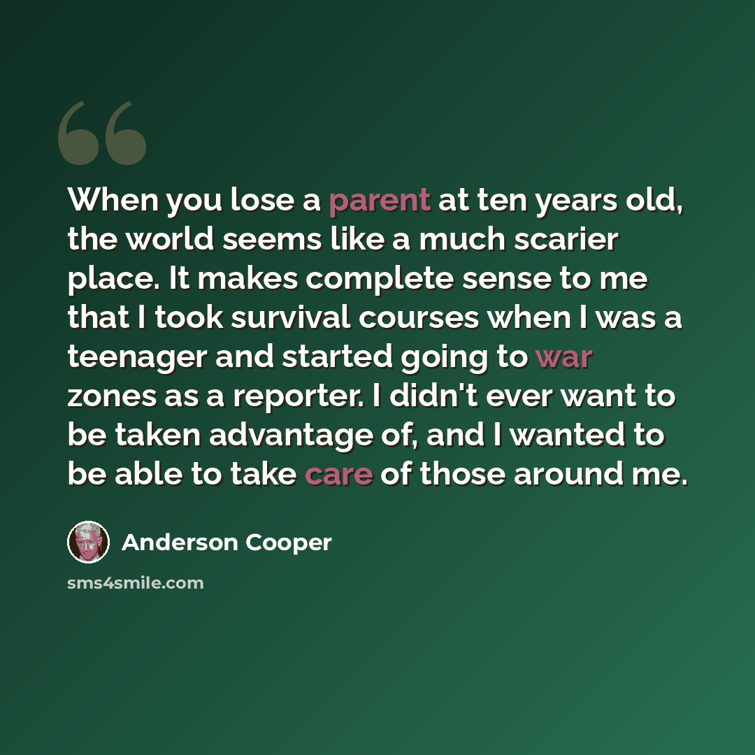 “When you lose a parent at ten years old, the world seems like a much scarier place. It makes complete sense to me that I took survival courses when I was a teenager and started going to war zones as a reporter. I didn't ever want to be taken advantage of, and I wanted to be able to take care of…” quote by Anderson Cooper