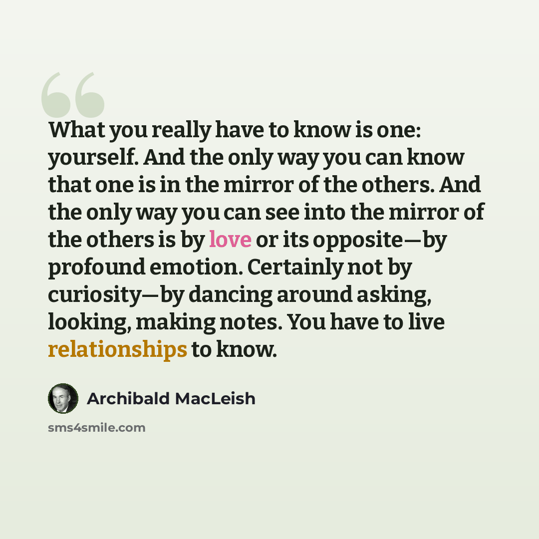 “What you really have to know is one: yourself. And the only way you can know that one is in the mirror of the others. And the only way you can see into the mirror of the others is by love or its opposite—by profound emotion. Certainly not by curiosity—by dancing around asking, looking, making…” quote by Archibald MacLeish