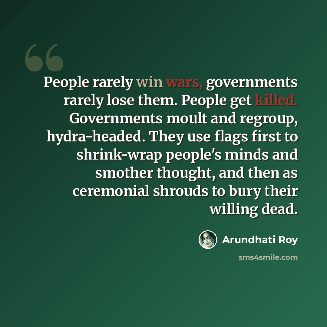 “People rarely win wars, governments rarely lose them. People get killed. Governments moult and regroup, hydra-headed. They use flags first to shrink-wrap people's minds and smother thought, and then as ceremonial shrouds to bury their willing dead.” quote by Arundhati Roy