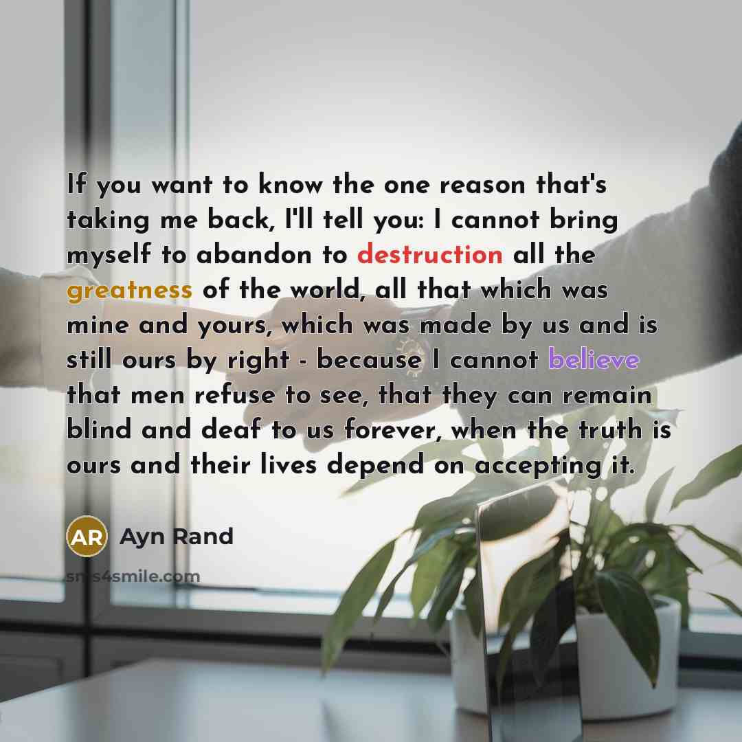 “If you want to know the one reason that's taking me back, I'll tell you: I cannot bring myself to abandon to destruction all the greatness of the world, all that which was mine and yours, which was made by us and is still ours by right - because I cannot believe that men refuse to see, that they…” quote by Ayn Rand