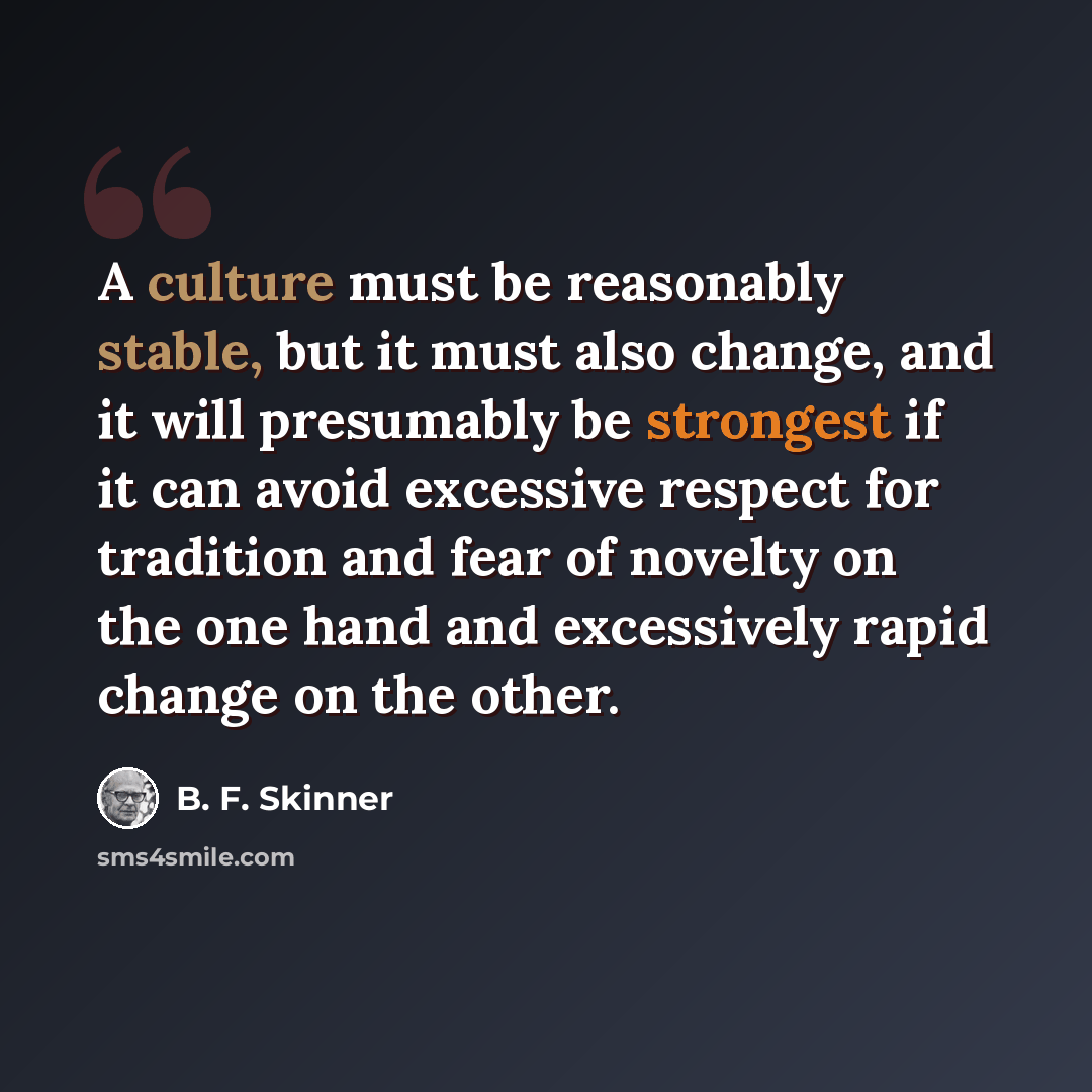 “A culture must be reasonably stable, but it must also change, and it will presumably be strongest if it can avoid excessive respect for tradition and fear of novelty on the one hand and excessively rapid change on the other.” quote by B. F. Skinner