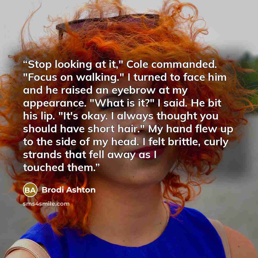 “Stop looking at it," Cole commanded. "Focus on walking." I turned to face him and he raised an eyebrow at my appearance. "What is it?" I said. He bit his lip. "It's okay. I always thought you should have short hair." My hand flew up to the side of my head. I felt brittle, curly strands that fell…” quote by Brodi Ashton