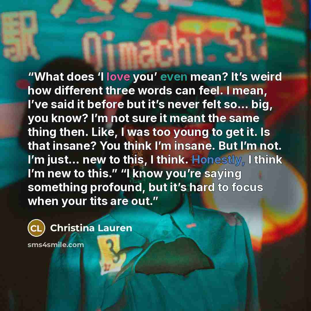 “What does ‘I love you’ even mean? It’s weird how different three words can feel. I mean, I’ve said it before but it’s never felt so… big, you know? I’m not sure it meant the same thing then. Like, I was too young to get it. Is that insane? You think I’m insane. But I’m not. I’m just… new to this…” quote by Christina Lauren