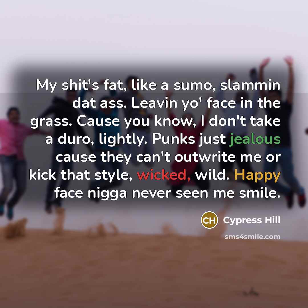 “My shit's fat, like a sumo, slammin dat ass. Leavin yo' face in the grass. Cause you know, I don't take a duro, lightly. Punks just jealous cause they can't outwrite me or kick that style, wicked, wild. Happy face nigga never seen me smile.” quote by Cypress Hill