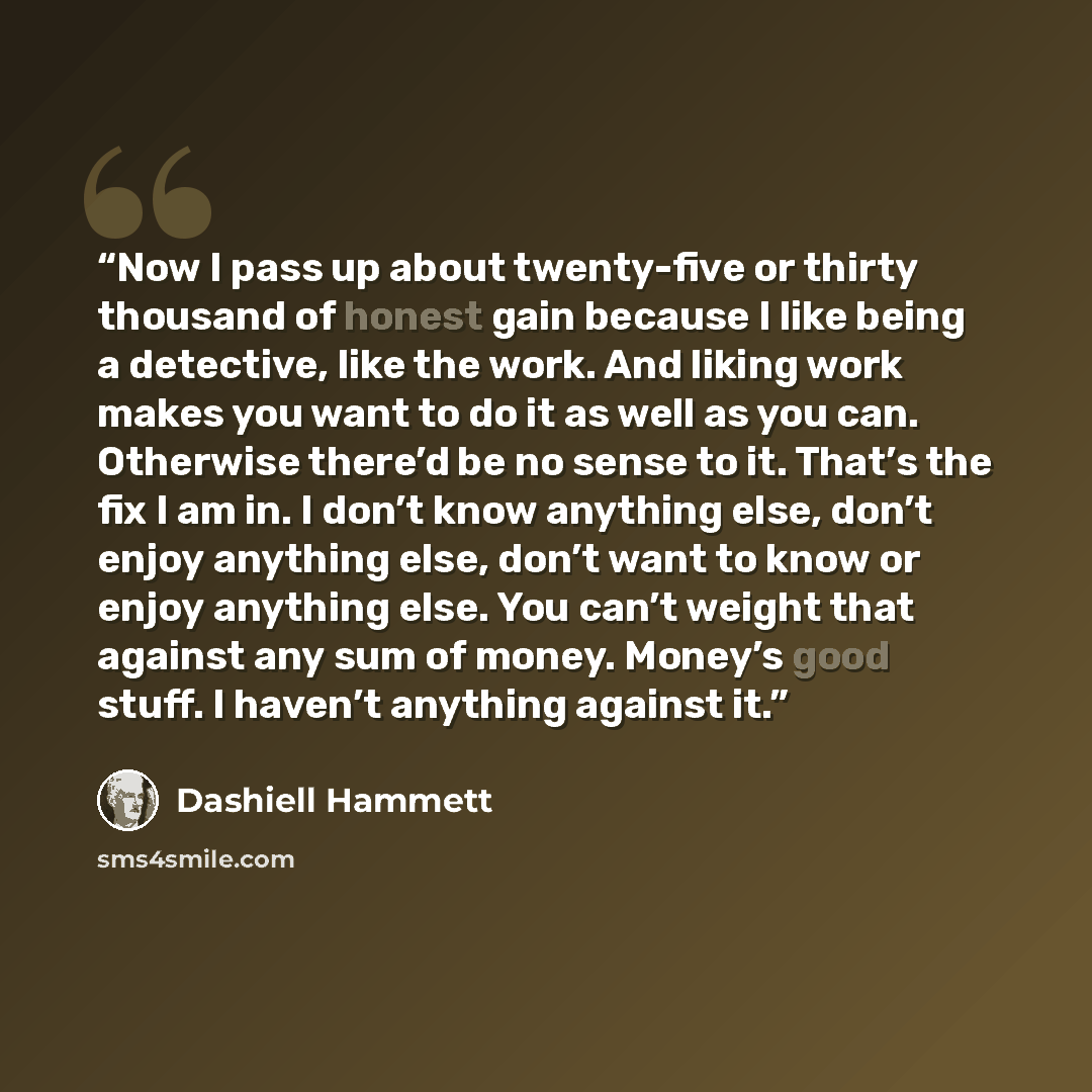 “Now I pass up about twenty-five or thirty thousand of honest gain because I like being a detective, like the work. And liking work makes you want to do it as well as you can. Otherwise there’d be no sense to it. That’s the fix I am in. I don’t know anything else, don’t enjoy anything else, don’t…” quote by Dashiell Hammett