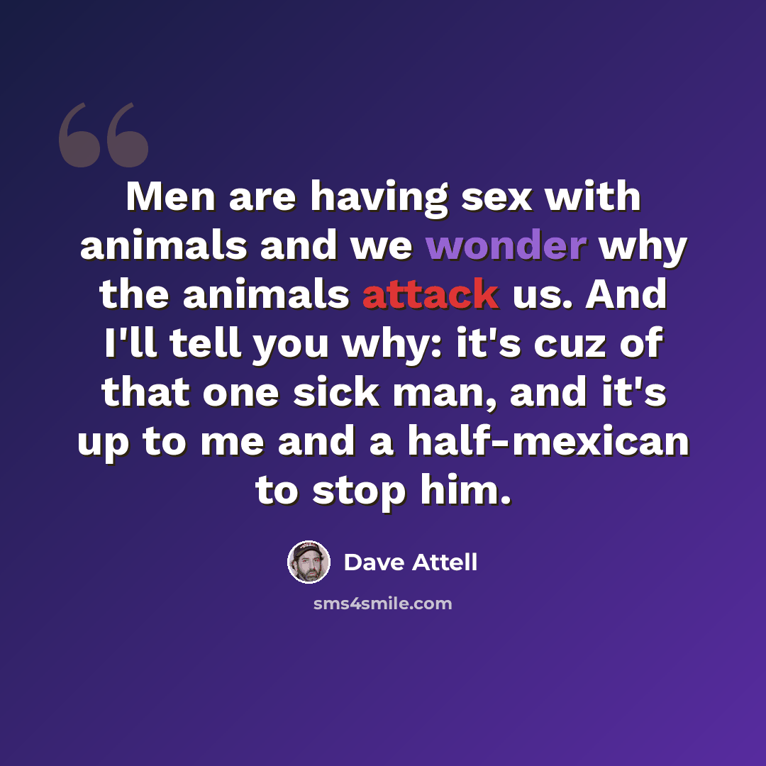“Men are having sex with animals and we wonder why the animals attack us. And I'll tell you why: it's cuz of that one sick man, and it's up to me and a half-mexican to stop him.” quote by Dave Attell