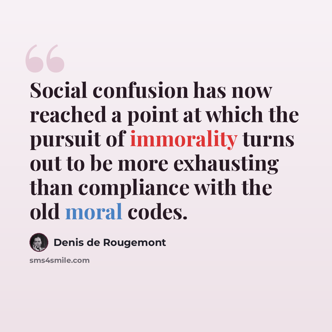 “Social confusion has now reached a point at which the pursuit of immorality turns out to be more exhausting than compliance with the old moral codes.” quote by Denis de Rougemont