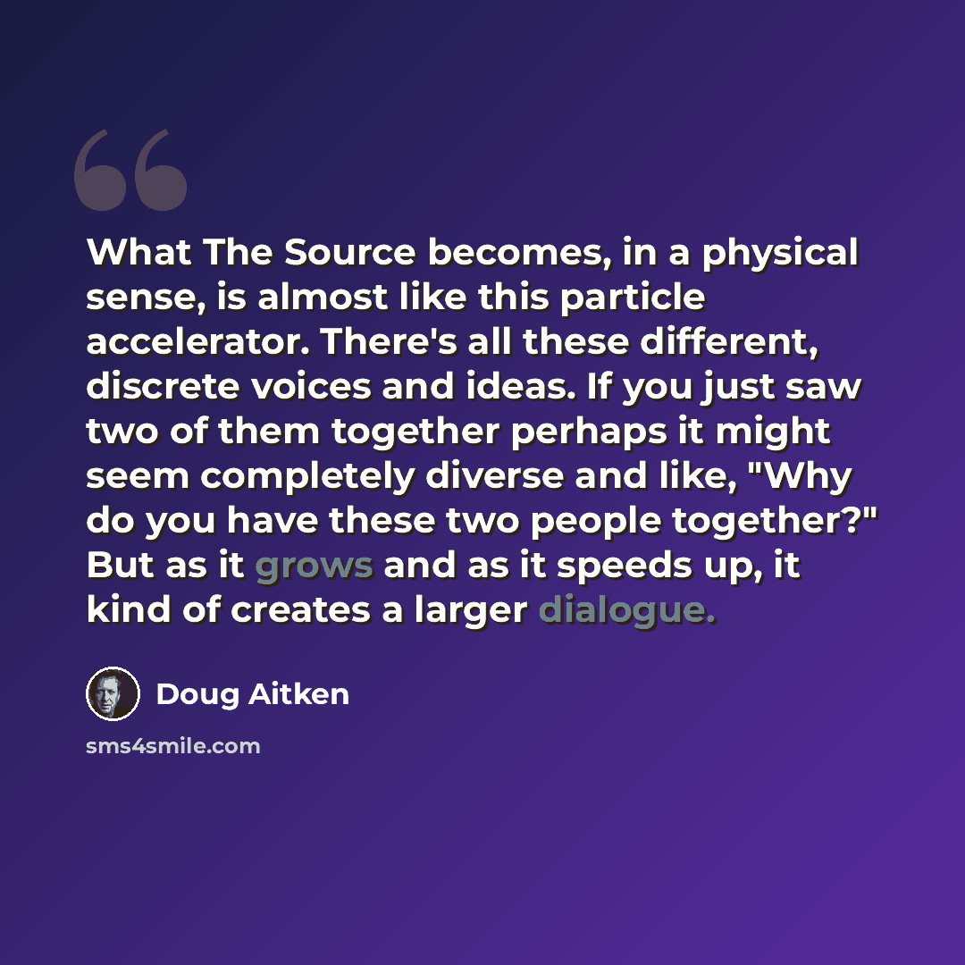 “What The Source becomes, in a physical sense, is almost like this particle accelerator. There's all these different, discrete voices and ideas. If you just saw two of them together perhaps it might seem completely diverse and like, "Why do you have these two people together?" But as it grows and…” quote by Doug Aitken