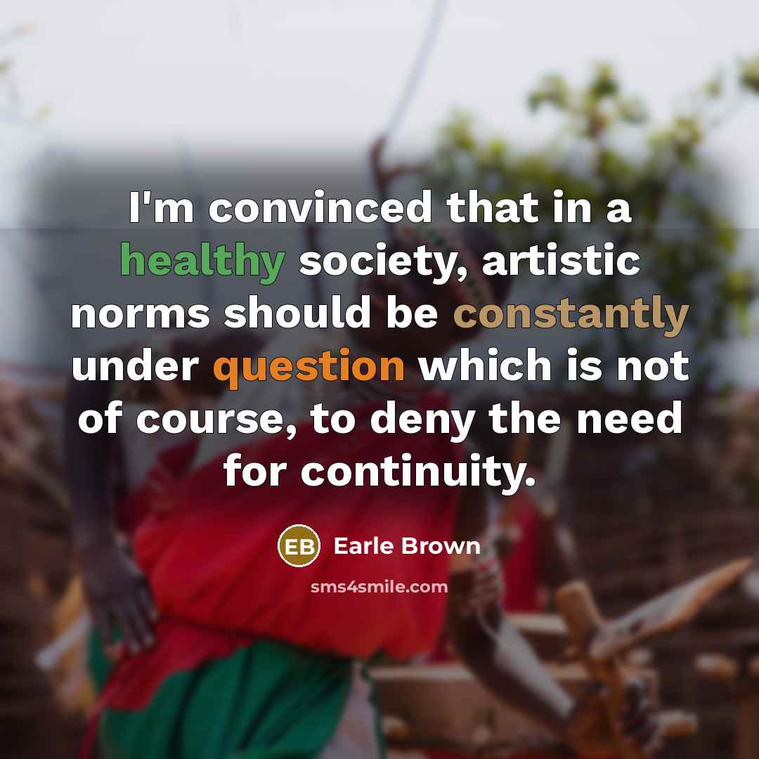 “I'm convinced that in a healthy society, artistic norms should be constantly under question which is not of course, to deny the need for continuity.” quote by Earle Brown