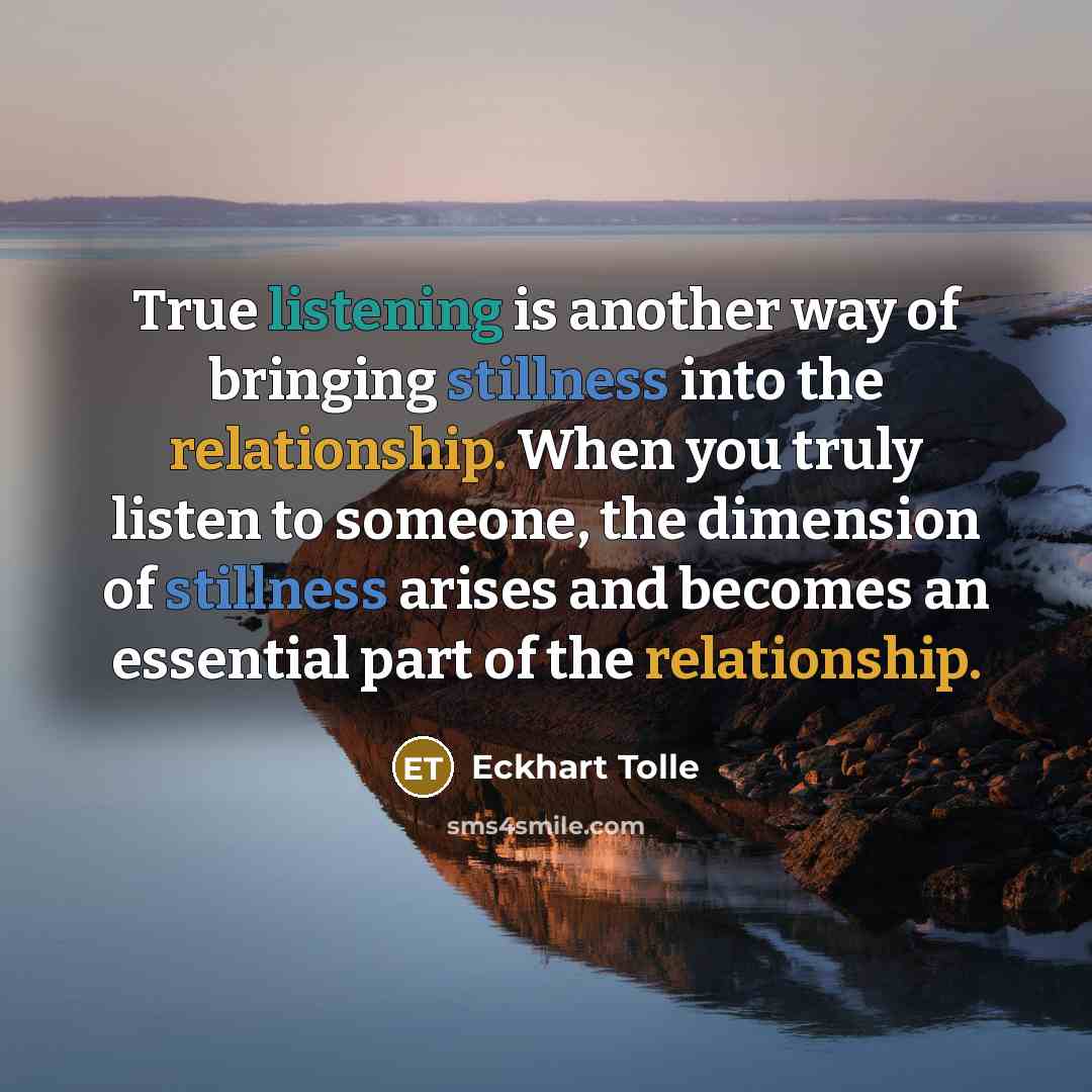 “True listening is another way of bringing stillness into the relationship. When you truly listen to someone, the dimension of stillness arises and becomes an essential part of the relationship.” quote by Eckhart Tolle