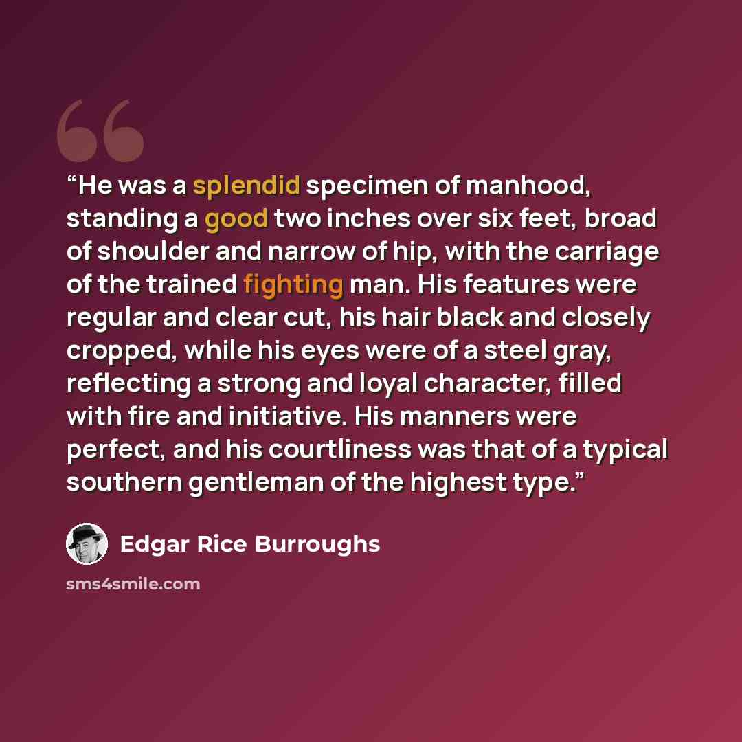 “He was a splendid specimen of manhood, standing a good two inches over six feet, broad of shoulder and narrow of hip, with the carriage of the trained fighting man. His features were regular and clear cut, his hair black and closely cropped, while his eyes were of a steel gray, reflecting a strong…” quote by Edgar Rice Burroughs