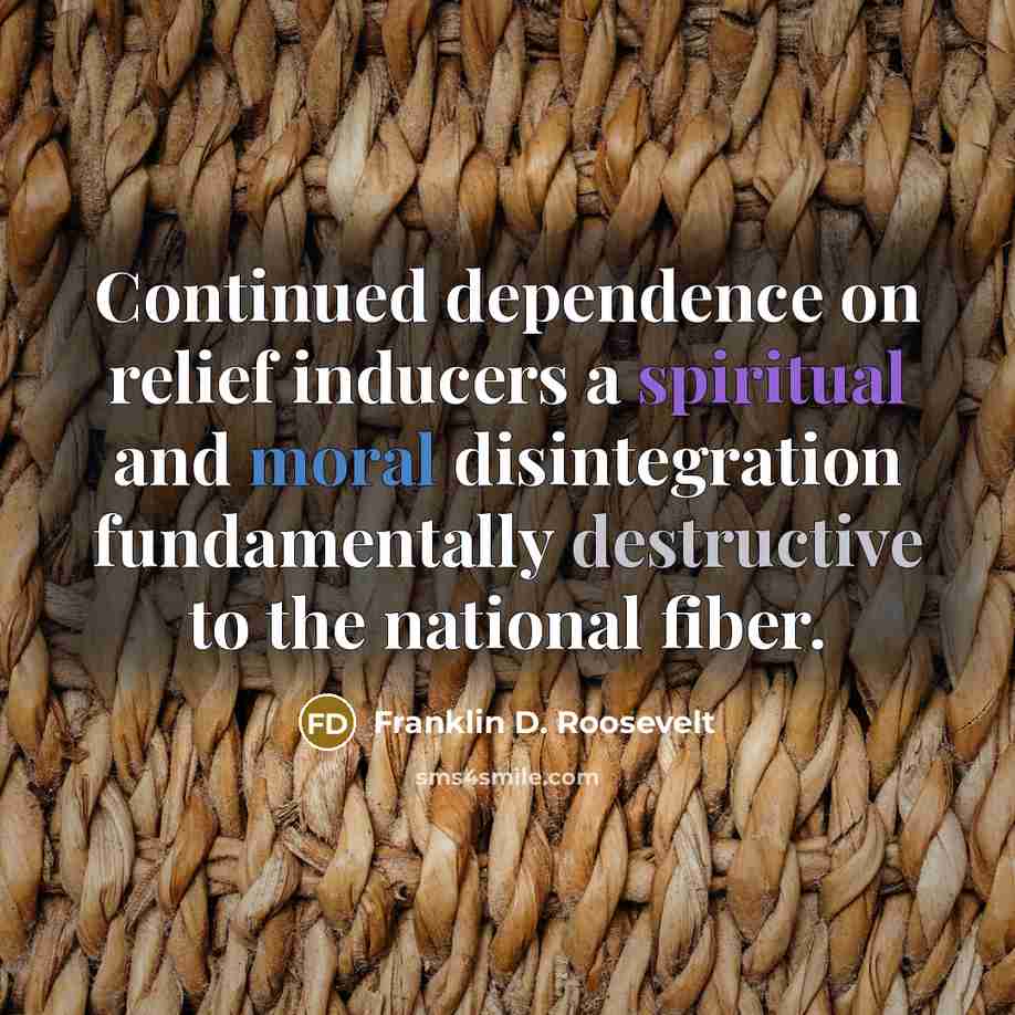 “Continued dependence on relief inducers a spiritual and moral disintegration fundamentally destructive to the national fiber.” quote by Franklin D. Roosevelt
