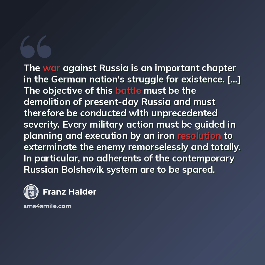 “The war against Russia is an important chapter in the German nation's struggle for existence. [...] The objective of this battle must be the demolition of present-day Russia and must therefore be conducted with unprecedented severity. Every military action must be guided in planning and execution…” quote by Franz Halder