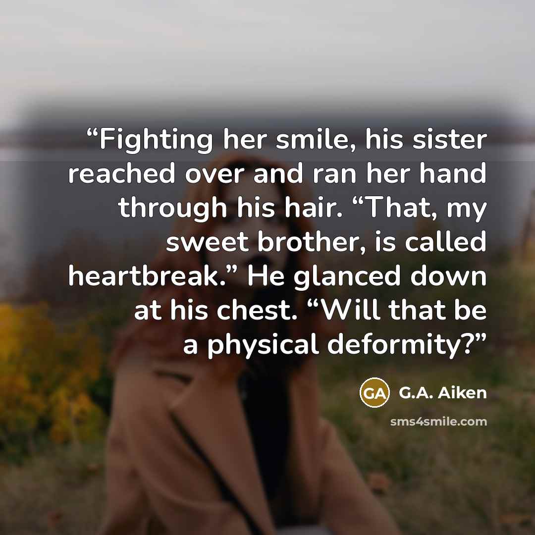 “Fighting her smile, his sister reached over and ran her hand through his hair. “That, my sweet brother, is called heartbreak.” He glanced down at his chest. “Will that be a physical deformity?” quote by G.A. Aiken