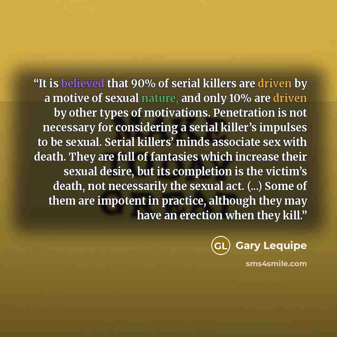 “It is believed that 90% of serial killers are driven by a motive of sexual nature, and only 10% are driven by other types of motivations. Penetration is not necessary for considering a serial killer’s impulses to be sexual. Serial killers’ minds associate sex with death. They are full of fantasies…” quote by Gary Lequipe