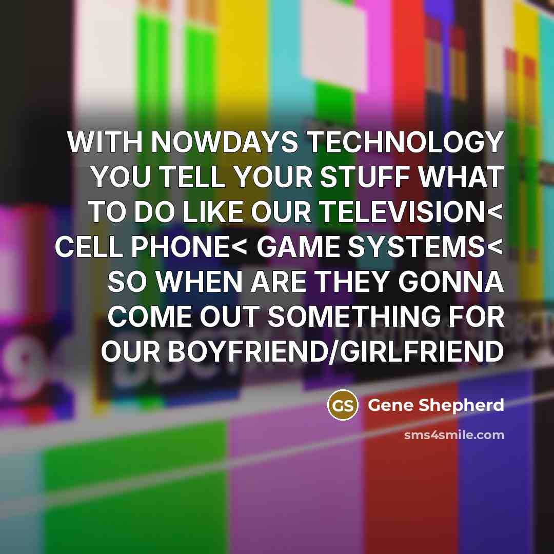 “WITH NOWDAYS TECHNOLOGY YOU TELL YOUR STUFF WHAT TO DO LIKE OUR TELEVISION< CELL PHONE< GAME SYSTEMS< SO WHEN ARE THEY GONNA COME OUT SOMETHING FOR OUR BOYFRIEND/GIRLFRIEND” quote by Gene Shepherd